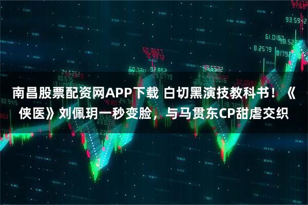 南昌股票配资网APP下载 白切黑演技教科书！《侠医》刘佩玥一秒变脸，与马贯东CP甜虐交织