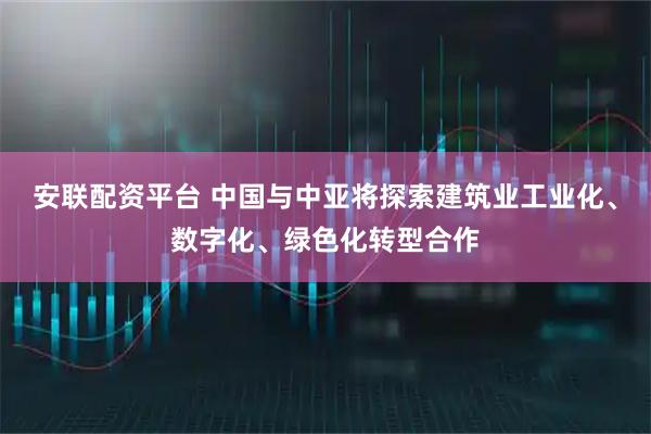 安联配资平台 中国与中亚将探索建筑业工业化、数字化、绿色化转型合作