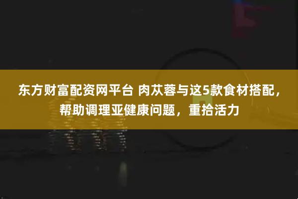 东方财富配资网平台 肉苁蓉与这5款食材搭配，帮助调理亚健康问题，重拾活力
