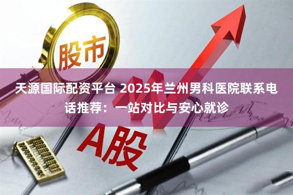 天源国际配资平台 2025年兰州男科医院联系电话推荐：一站对比与安心就诊
