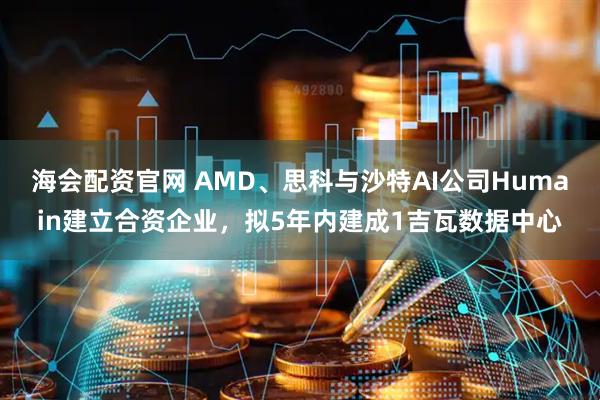 海会配资官网 AMD、思科与沙特AI公司Humain建立合资企业，拟5年内建成1吉瓦数据中心