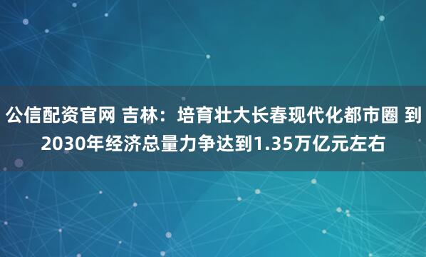 公信配资官网 吉林：培育壮大长春现代化都市圈 到2030年经济总量力争达到1.35万亿元左右