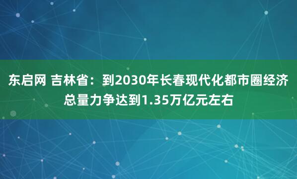 东启网 吉林省：到2030年长春现代化都市圈经济总量力争达到1.35万亿元左右