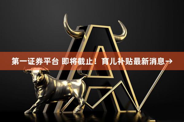 第一证券平台 即将截止！育儿补贴最新消息→