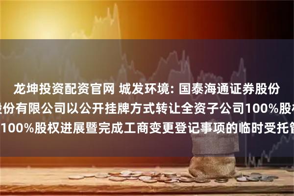 龙坤投资配资官网 城发环境: 国泰海通证券股份有限公司关于城发环境股份有限公司以公开挂牌方式转让全资子公司100%股权进展暨完成工商变更登记事项的临时受托管理事务报告(2)