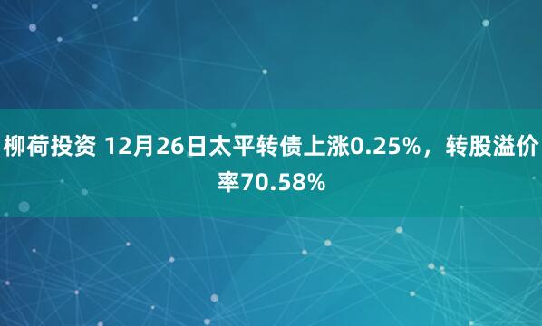 柳荷投资 12月26日太平转债上涨0.25%，转股溢价率70.58%