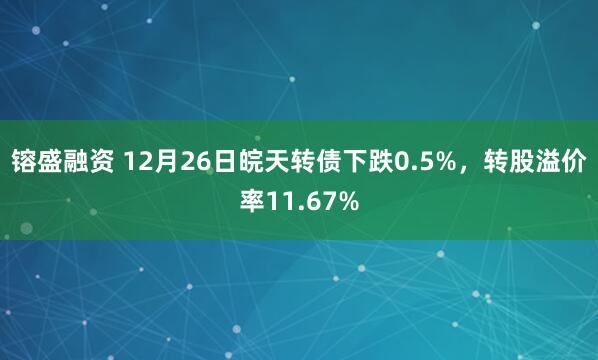 镕盛融资 12月26日皖天转债下跌0.5%，转股溢价率11.67%