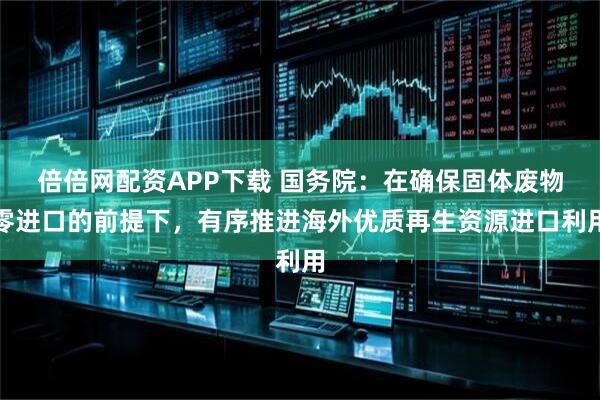 倍倍网配资APP下载 国务院：在确保固体废物零进口的前提下，有序推进海外优质再生资源进口利用