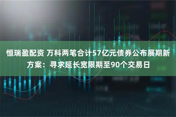恒瑞盈配资 万科两笔合计57亿元债券公布展期新方案：寻求延长宽限期至90个交易日