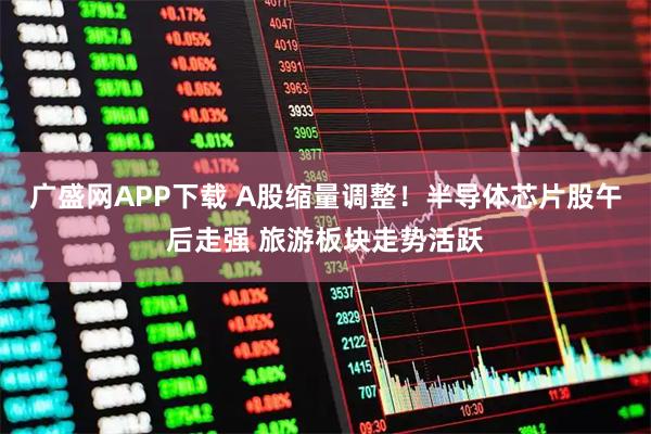 广盛网APP下载 A股缩量调整！半导体芯片股午后走强 旅游板块走势活跃