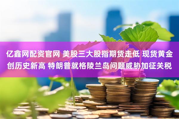 亿鑫网配资官网 美股三大股指期货走低 现货黄金创历史新高 特朗普就格陵兰岛问题威胁加征关税