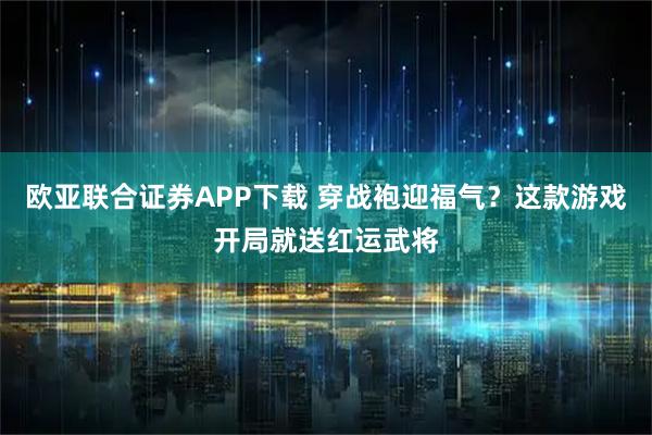 欧亚联合证券APP下载 穿战袍迎福气？这款游戏开局就送红运武将